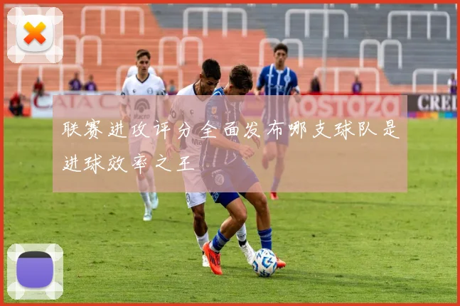 联赛进攻评分全面发布哪支球队是进球效率之王