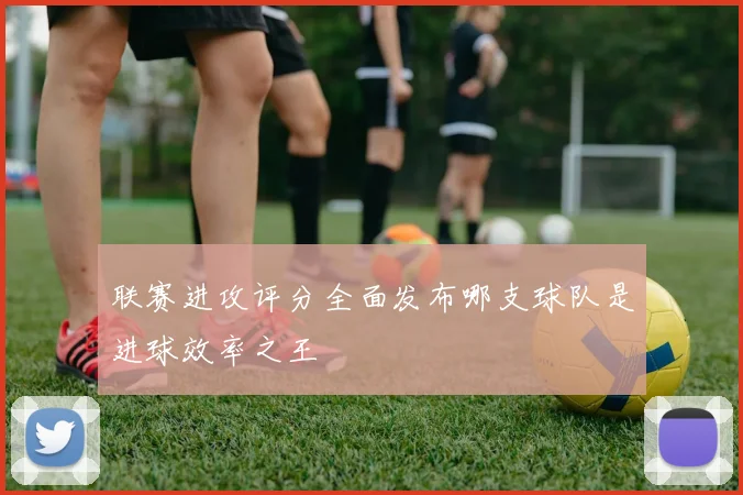 联赛进攻评分全面发布哪支球队是进球效率之王