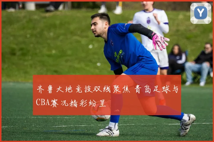齐鲁大地竞技双线聚焦 青岛足球与CBA赛况精彩纷呈