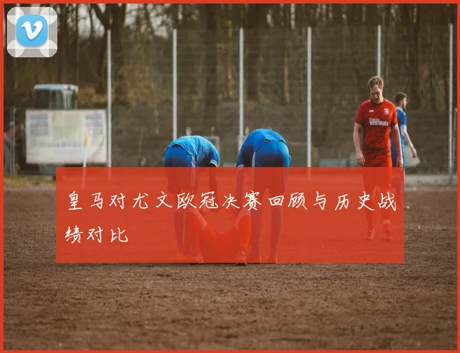 皇马对尤文欧冠决赛回顾与历史战绩对比